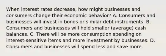 When interest rates​ decrease, how might businesses and consumers change their economic​ behavior? A. Consumers and businesses will invest in bonds or similar debt instruments. B. Consumers and businesses will hold smaller​ (average) cash balances. C. There will be more consumption spending on​ interest-sensitive items and more investment by businesses. D. Consumers and businesses will spend less and save more.