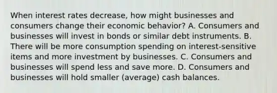 When interest rates decrease, how might businesses and consumers change their economic behavior? A. Consumers and businesses will invest in bonds or similar debt instruments. B. There will be more consumption spending on interest-sensitive items and more investment by businesses. C. Consumers and businesses will spend less and save more. D. Consumers and businesses will hold smaller (average) cash balances.