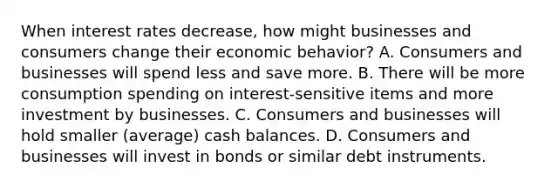 When interest rates​ decrease, how might businesses and consumers change their economic​ behavior? A. Consumers and businesses will spend less and save more. B. There will be more consumption spending on​ interest-sensitive items and more investment by businesses. C. Consumers and businesses will hold smaller​ (average) cash balances. D. Consumers and businesses will invest in bonds or similar debt instruments.