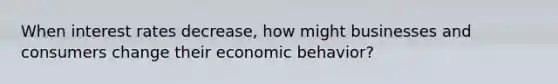 When interest rates decrease, how might businesses and consumers change their economic behavior?