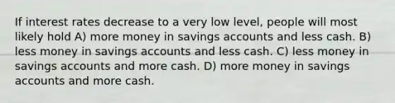 If interest rates decrease to a very low level, people will most likely hold A) more money in savings accounts and less cash. B) less money in savings accounts and less cash. C) less money in savings accounts and more cash. D) more money in savings accounts and more cash.