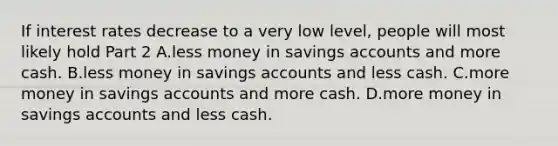 If interest rates decrease to a very low​ level, people will most likely hold Part 2 A.less money in savings accounts and more cash. B.less money in savings accounts and less cash. C.more money in savings accounts and more cash. D.more money in savings accounts and less cash.