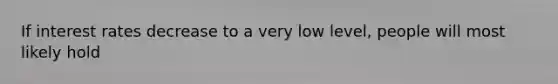 If interest rates decrease to a very low level, people will most likely hold