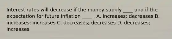 Interest rates will decrease if the money supply ____ and if the expectation for future inflation ____ . A. increases; decreases B. increases; increases C. decreases; decreases D. decreases; increases