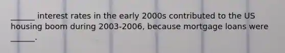 ______ interest rates in the early 2000s contributed to the US housing boom during 2003-2006, because mortgage loans were ______.