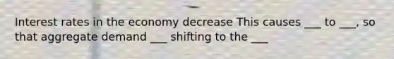 Interest rates in the economy decrease This causes ___ to ___, so that aggregate demand ___ shifting to the ___