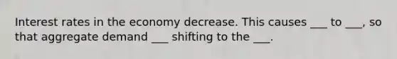 Interest rates in the economy decrease. This causes ___ to ___, so that aggregate demand ___ shifting to the ___.