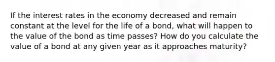 If the interest rates in the economy decreased and remain constant at the level for the life of a bond, what will happen to the value of the bond as time passes? How do you calculate the value of a bond at any given year as it approaches maturity?