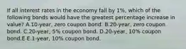 If all interest rates in the economy fall by 1%, which of the following bonds would have the greatest percentage increase in value? A.10-year, zero coupon bond. B.20-year, zero coupon bond. C.20-year, 5% coupon bond. D.20-year, 10% coupon bond.E E.1-year, 10% coupon bond.