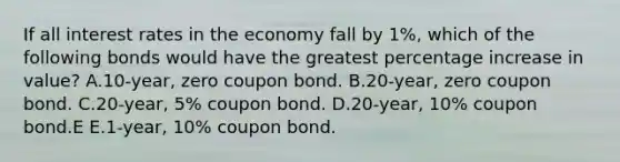 If all interest rates in the economy fall by 1%, which of the following bonds would have the greatest percentage increase in value? A.10-year, zero coupon bond. B.20-year, zero coupon bond. C.20-year, 5% coupon bond. D.20-year, 10% coupon bond.E E.1-year, 10% coupon bond.