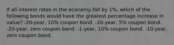 If all interest rates in the economy fall by 1%, which of the following bonds would have the greatest percentage increase in value? -20-year, 10% coupon bond. -20-year, 5% coupon bond. -20-year, zero coupon bond. -1-year, 10% coupon bond. -10-year, zero coupon bond.