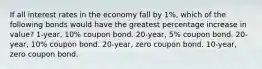 If all interest rates in the economy fall by 1%, which of the following bonds would have the greatest percentage increase in value? 1-year, 10% coupon bond. 20-year, 5% coupon bond. 20-year, 10% coupon bond. 20-year, zero coupon bond. 10-year, zero coupon bond.