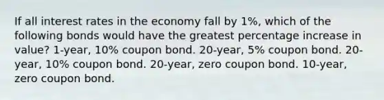 If all interest rates in the economy fall by 1%, which of the following bonds would have the greatest <a href='https://www.questionai.com/knowledge/kGhkVyPhRK-percentage-increase' class='anchor-knowledge'>percentage increase</a> in value? 1-year, 10% coupon bond. 20-year, 5% coupon bond. 20-year, 10% coupon bond. 20-year, zero coupon bond. 10-year, zero coupon bond.