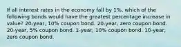 If all interest rates in the economy fall by 1%, which of the following bonds would have the greatest percentage increase in value? 20-year, 10% coupon bond. 20-year, zero coupon bond. 20-year, 5% coupon bond. 1-year, 10% coupon bond. 10-year, zero coupon bond.