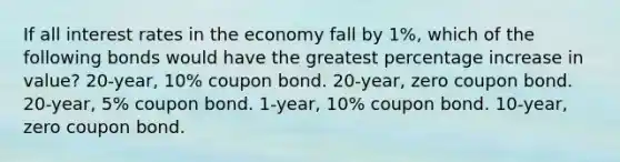 If all interest rates in the economy fall by 1%, which of the following bonds would have the greatest percentage increase in value? 20-year, 10% coupon bond. 20-year, zero coupon bond. 20-year, 5% coupon bond. 1-year, 10% coupon bond. 10-year, zero coupon bond.