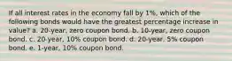 If all interest rates in the economy fall by 1%, which of the following bonds would have the greatest percentage increase in value? a. 20-year, zero coupon bond. b. 10-year, zero coupon bond. c. 20-year, 10% coupon bond. d. 20-year, 5% coupon bond. e. 1-year, 10% coupon bond.