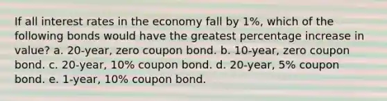 If all interest rates in the economy fall by 1%, which of the following bonds would have the greatest percentage increase in value? a. 20-year, zero coupon bond. b. 10-year, zero coupon bond. c. 20-year, 10% coupon bond. d. 20-year, 5% coupon bond. e. 1-year, 10% coupon bond.