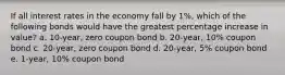 If all interest rates in the economy fall by 1%, which of the following bonds would have the greatest percentage increase in value? a. 10-year, zero coupon bond b. 20-year, 10% coupon bond c. 20-year, zero coupon bond d. 20-year, 5% coupon bond e. 1-year, 10% coupon bond