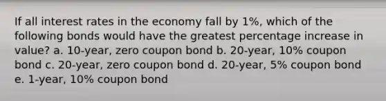 If all interest rates in the economy fall by 1%, which of the following bonds would have the greatest percentage increase in value? a. 10-year, zero coupon bond b. 20-year, 10% coupon bond c. 20-year, zero coupon bond d. 20-year, 5% coupon bond e. 1-year, 10% coupon bond