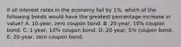 If all interest rates in the economy fall by 1%, which of the following bonds would have the greatest percentage increase in value? A. 10-year, zero coupon bond. B. 20-year, 10% coupon bond. C. 1-year, 10% coupon bond. D. 20-year, 5% coupon bond. E. 20-year, zero coupon bond.