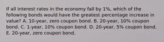 If all interest rates in the economy fall by 1%, which of the following bonds would have the greatest percentage increase in value? A. 10-year, zero coupon bond. B. 20-year, 10% coupon bond. C. 1-year, 10% coupon bond. D. 20-year, 5% coupon bond. E. 20-year, zero coupon bond.