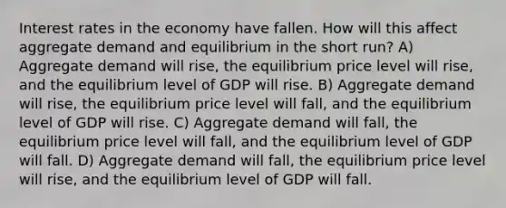 Interest rates in the economy have fallen. How will this affect aggregate demand and equilibrium in the short run? A) Aggregate demand will rise, the equilibrium price level will rise, and the equilibrium level of GDP will rise. B) Aggregate demand will rise, the equilibrium price level will fall, and the equilibrium level of GDP will rise. C) Aggregate demand will fall, the equilibrium price level will fall, and the equilibrium level of GDP will fall. D) Aggregate demand will fall, the equilibrium price level will rise, and the equilibrium level of GDP will fall.