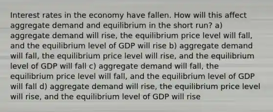 Interest rates in the economy have fallen. How will this affect aggregate demand and equilibrium in the short run? a) aggregate demand will rise, the equilibrium price level will fall, and the equilibrium level of GDP will rise b) aggregate demand will fall, the equilibrium price level will rise, and the equilibrium level of GDP will fall c) aggregate demand will fall, the equilibrium price level will fall, and the equilibrium level of GDP will fall d) aggregate demand will rise, the equilibrium price level will rise, and the equilibrium level of GDP will rise