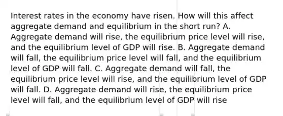 Interest rates in the economy have risen. How will this affect aggregate demand and equilibrium in the short run? A. Aggregate demand will rise, the equilibrium price level will rise, and the equilibrium level of GDP will rise. B. Aggregate demand will fall, the equilibrium price level will fall, and the equilibrium level of GDP will fall. C. Aggregate demand will fall, the equilibrium price level will rise, and the equilibrium level of GDP will fall. D. Aggregate demand will rise, the equilibrium price level will fall, and the equilibrium level of GDP will rise