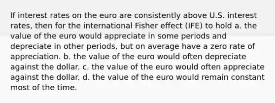 If interest rates on the euro are consistently above U.S. interest rates, then for the international Fisher effect (IFE) to hold a. the value of the euro would appreciate in some periods and depreciate in other periods, but on average have a zero rate of appreciation. b. the value of the euro would often depreciate against the dollar. c. the value of the euro would often appreciate against the dollar. d. the value of the euro would remain constant most of the time.