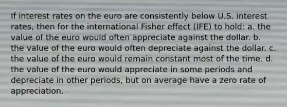 If interest rates on the euro are consistently below U.S. interest rates, then for the international Fisher effect (IFE) to hold: a. the value of the euro would often appreciate against the dollar. b. the value of the euro would often depreciate against the dollar. c. the value of the euro would remain constant most of the time. d. the value of the euro would appreciate in some periods and depreciate in other periods, but on average have a zero rate of appreciation.