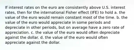 If interest rates on the euro are consistently above U.S. interest rates, then for the international Fisher effect (IFE) to hold a. the value of the euro would remain constant most of the time. b. the value of the euro would appreciate in some periods and depreciate in other periods, but on average have a zero rate of appreciation. c. the value of the euro would often depreciate against the dollar. d. the value of the euro would often appreciate against the dollar.