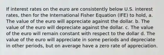 If interest rates on the euro are consistently below U.S. interest rates, then for the International Fisher Equation (IFE) to hold, a. The value of the euro will appreciate against the dollar. b. The value of the euro will depreciate against the dollar. c. The value of the euro will remain constant with respect to the dollar d. The value of the euro will appreciate in some periods and depreciate in other periods, but on average have a zero rate of appreciation.