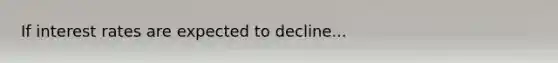 If interest rates are expected to decline...