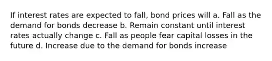 If interest rates are expected to fall, bond prices will a. Fall as the demand for bonds decrease b. Remain constant until interest rates actually change c. Fall as people fear capital losses in the future d. Increase due to the demand for bonds increase