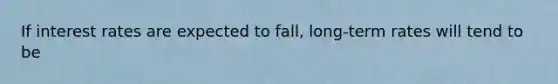 If interest rates are expected to fall, long-term rates will tend to be