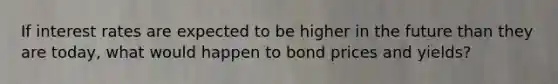 If interest rates are expected to be higher in the future than they are today, what would happen to bond prices and yields?