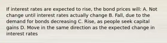 If interest rates are expected to rise, the bond prices will: A. Not change until interest rates actually change B. Fall, due to the demand for bonds decreasing C. Rise, as people seek capital gains D. Move in the same direction as the expected change in interest rates