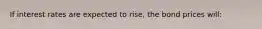 If interest rates are expected to rise, the bond prices will: