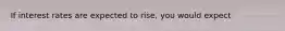 If interest rates are expected to rise, you would expect
