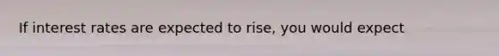 If interest rates are expected to rise, you would expect