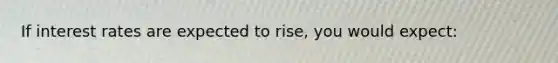 If interest rates are expected to rise, you would expect: