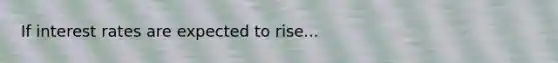 If interest rates are expected to rise...