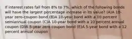 If interest rates fall from 8% to 7%, which of the following bonds will have the largest percentage increase in its value? (A)A 10-year zero-coupon bond (B)A 10-year bond with a 10 percent semiannual coupon (C)A 10-year bond with a 10 percent annual coupon (D)A 5-year zero coupon bond (E)A 5-year bond with a 12 percent annual coupon