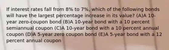 If interest rates fall from 8% to 7%, which of the following bonds will have the largest <a href='https://www.questionai.com/knowledge/kGhkVyPhRK-percentage-increase' class='anchor-knowledge'>percentage increase</a> in its value? (A)A 10-year zero-coupon bond (B)A 10-year bond with a 10 percent semiannual coupon (C)A 10-year bond with a 10 percent annual coupon (D)A 5-year zero coupon bond (E)A 5-year bond with a 12 percent annual coupon