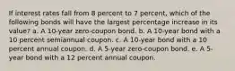 If interest rates fall from 8 percent to 7 percent, which of the following bonds will have the largest percentage increase in its value? a. A 10-year zero-coupon bond. b. A 10-year bond with a 10 percent semiannual coupon. c. A 10-year bond with a 10 percent annual coupon. d. A 5-year zero-coupon bond. e. A 5-year bond with a 12 percent annual coupon.