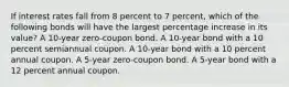 If interest rates fall from 8 percent to 7 percent, which of the following bonds will have the largest percentage increase in its value? A 10-year zero-coupon bond. A 10-year bond with a 10 percent semiannual coupon. A 10-year bond with a 10 percent annual coupon. A 5-year zero-coupon bond. A 5-year bond with a 12 percent annual coupon.