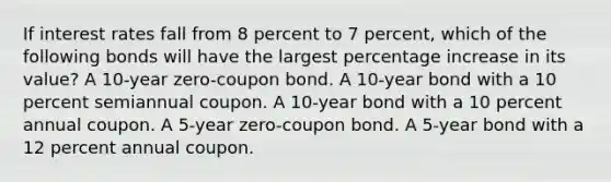 If interest rates fall from 8 percent to 7 percent, which of the following bonds will have the largest percentage increase in its value? A 10-year zero-coupon bond. A 10-year bond with a 10 percent semiannual coupon. A 10-year bond with a 10 percent annual coupon. A 5-year zero-coupon bond. A 5-year bond with a 12 percent annual coupon.