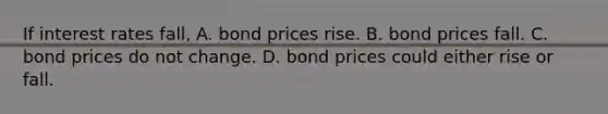 If interest rates fall, A. bond prices rise. B. bond prices fall. C. bond prices do not change. D. bond prices could either rise or fall.