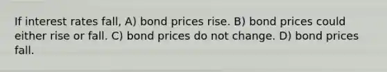 If interest rates fall, A) bond prices rise. B) bond prices could either rise or fall. C) bond prices do not change. D) bond prices fall.