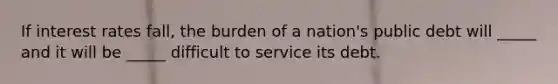 If interest rates fall, the burden of a nation's public debt will _____ and it will be _____ difficult to service its debt.